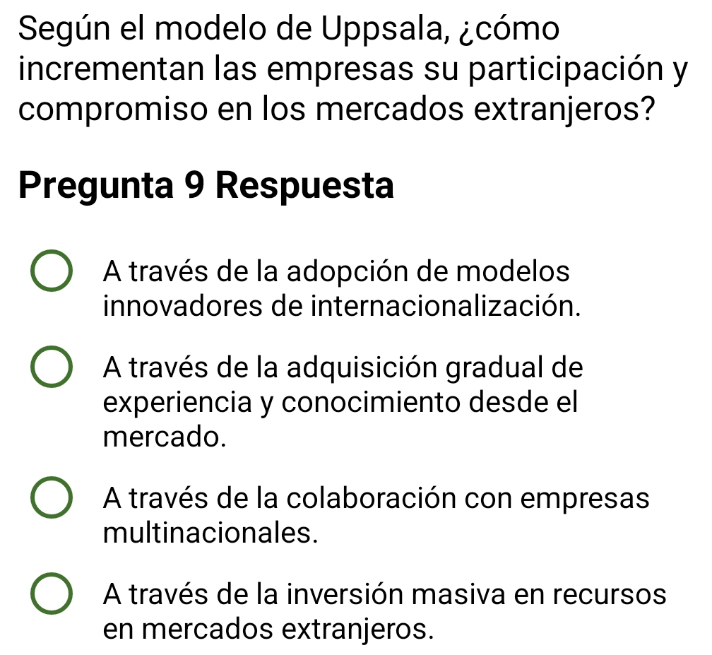 Según el modelo de Uppsala, ¿cómo
incrementan las empresas su participación y
compromiso en los mercados extranjeros?
Pregunta 9 Respuesta
A través de la adopción de modelos
innovadores de internacionalización.
A través de la adquisición gradual de
experiencia y conocimiento desde el
mercado.
A través de la colaboración con empresas
multinacionales.
A través de la inversión masiva en recursos
en mercados extranjeros.