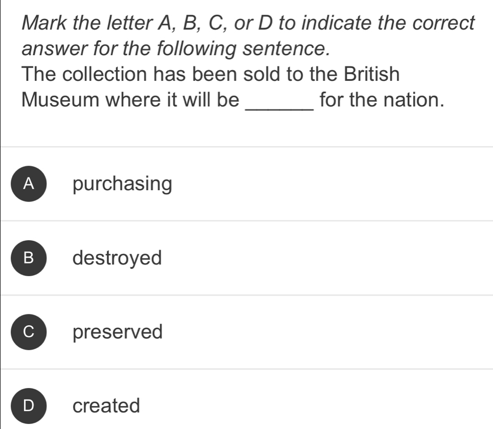 Mark the letter A, B, C, or D to indicate the correct
answer for the following sentence.
The collection has been sold to the British
_
Museum where it will be for the nation.
A purchasing
B ₹destroyed
preserved
created