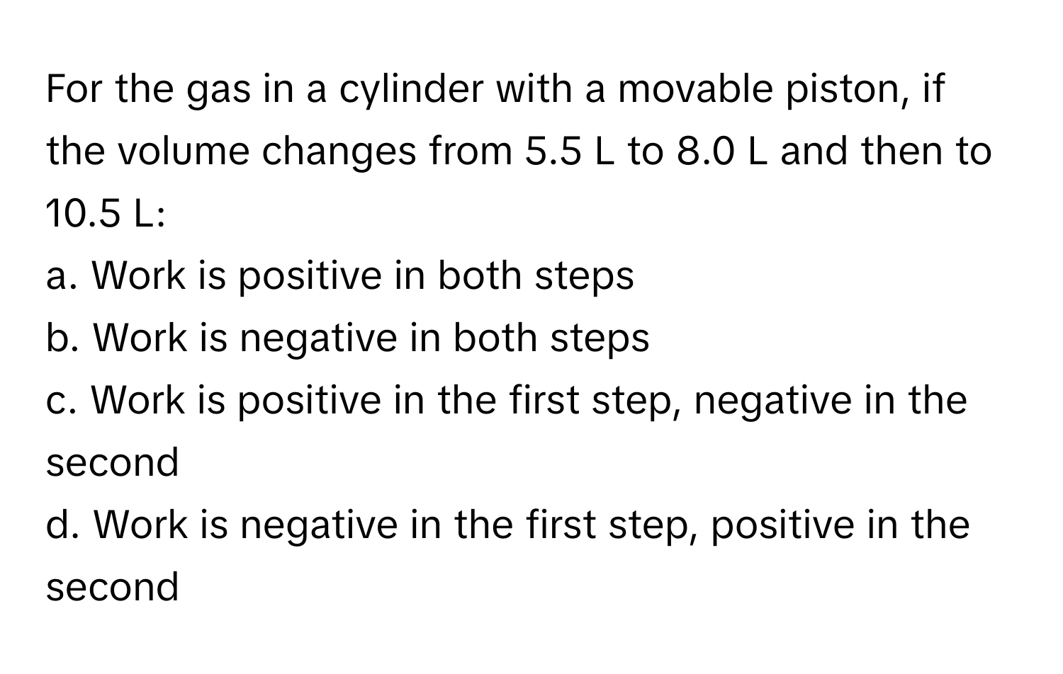 For the gas in a cylinder with a movable piston, if the volume changes from 5.5 L to 8.0 L and then to 10.5 L:

a. Work is positive in both steps
b. Work is negative in both steps
c. Work is positive in the first step, negative in the second
d. Work is negative in the first step, positive in the second