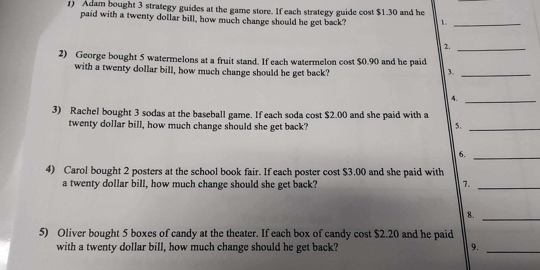 Adam bought 3 strategy guides at the game store. If each strategy guide cost $1.30 and he 
paid with a twenty dollar bill, how much change should he get back? 
1._ 
2._ 
2) George bought 5 watermelons at a fruit stand. If each watermelon cost $0.90 and he paid 
with a twenty dollar bill, how much change should he get back? 3._ 
A._ 
3) Rachel bought 3 sodas at the baseball game. If each soda cost $2.00 and she paid with a 
twenty dollar bill, how much change should she get back? 5._ 
6._ 
4) Carol bought 2 posters at the school book fair. If each poster cost $3.00 and she paid with 
a twenty dollar bill, how much change should she get back? 7._ 
8._ 
5) Oliver bought 5 boxes of candy at the theater. If each box of candy cost $2.20 and he paid 
with a twenty dollar bill, how much change should he get back? 9._