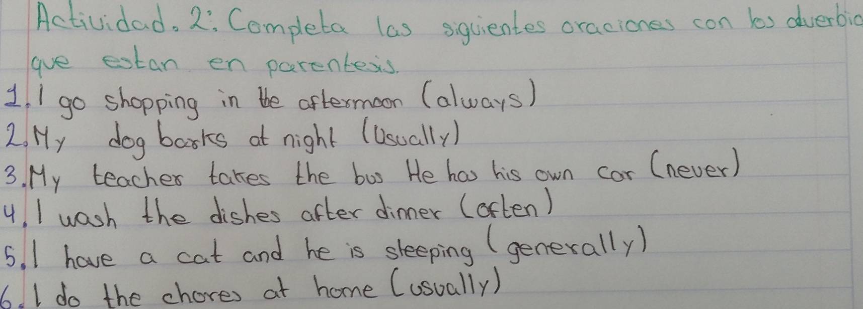 Actividad. 2: Completa las siguientes oraciones con bs dverbic 
gave estan en parentess 
1, I go shopping in the aftermoon (always) 
2. Hy dog barks at night (Usually) 
3. My teacher takes the bus He has his own cor (never) 
4, I wash the dishes after dinner (often) 
5. I have a cat and he is sleeping (generally) 
6. I do the chores at home (usually)