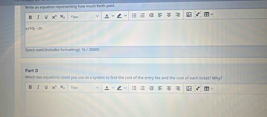 Write an equation representing how much Keith paid.
B I u X^2X_2 15px
x+10y=30
Space used (includes formatting): 16 / 30000
Part D
Which two equations could you use as a system to find the cost of the entry fee and the cost of each ticket? Why?
B I U X^2X_2 15px