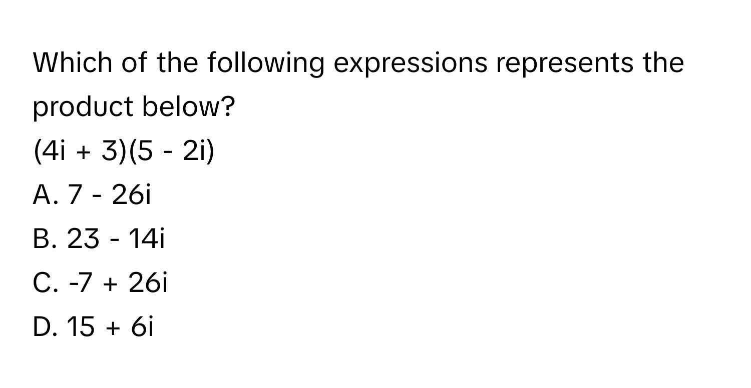 Which of the following expressions represents the product below?

(4i + 3)(5 - 2i)
A. 7 - 26i
B. 23 - 14i
C. -7 + 26i
D. 15 + 6i