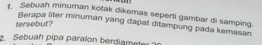 Sebuah minuman kotak dikemas seperti gambar di samping. 
Berapa liter minuman yang dapat ditampung pada kemasan 
tersebut? 
2. Sebuah pipa paralon berdiameter