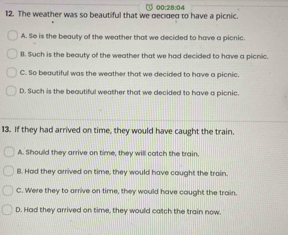 00:28:04 
12. The weather was so beautiful that we αecıσeα to have a picnic.
A. So is the beauty of the weather that we decided to have a picnic.
B. Such is the beauty of the weather that we had decided to have a picnic.
C. So beautiful was the weather that we decided to have a picnic.
D. Such is the beautiful weather that we decided to have a picnic.
13. If they had arrived on time, they would have caught the train.
A. Should they arrive on time, they will catch the train.
B. Had they arrived on time, they would have caught the train.
C. Were they to arrive on time, they would have caught the train.
D. Had they arrived on time, they would catch the train now.