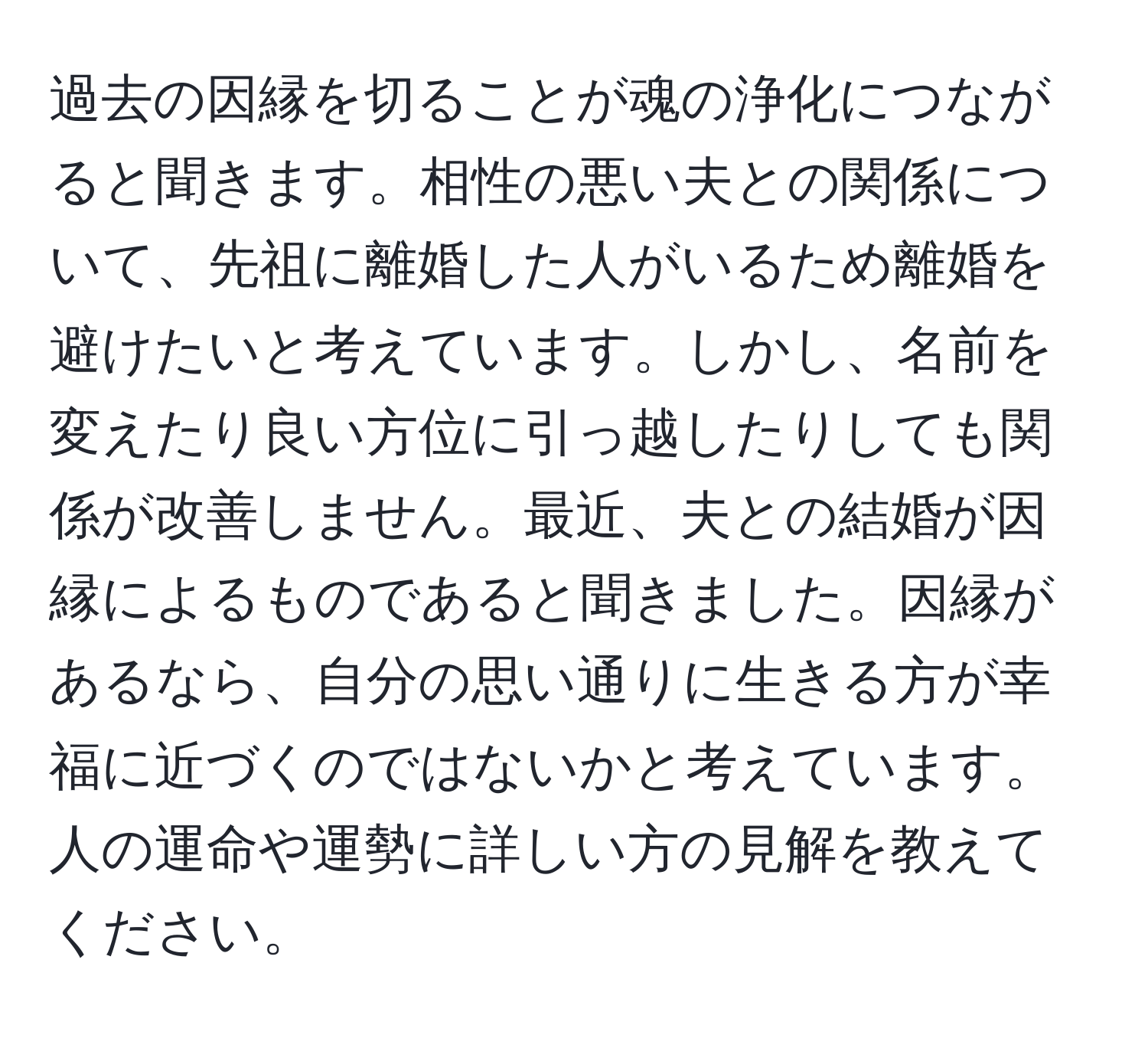 過去の因縁を切ることが魂の浄化につながると聞きます。相性の悪い夫との関係について、先祖に離婚した人がいるため離婚を避けたいと考えています。しかし、名前を変えたり良い方位に引っ越したりしても関係が改善しません。最近、夫との結婚が因縁によるものであると聞きました。因縁があるなら、自分の思い通りに生きる方が幸福に近づくのではないかと考えています。人の運命や運勢に詳しい方の見解を教えてください。