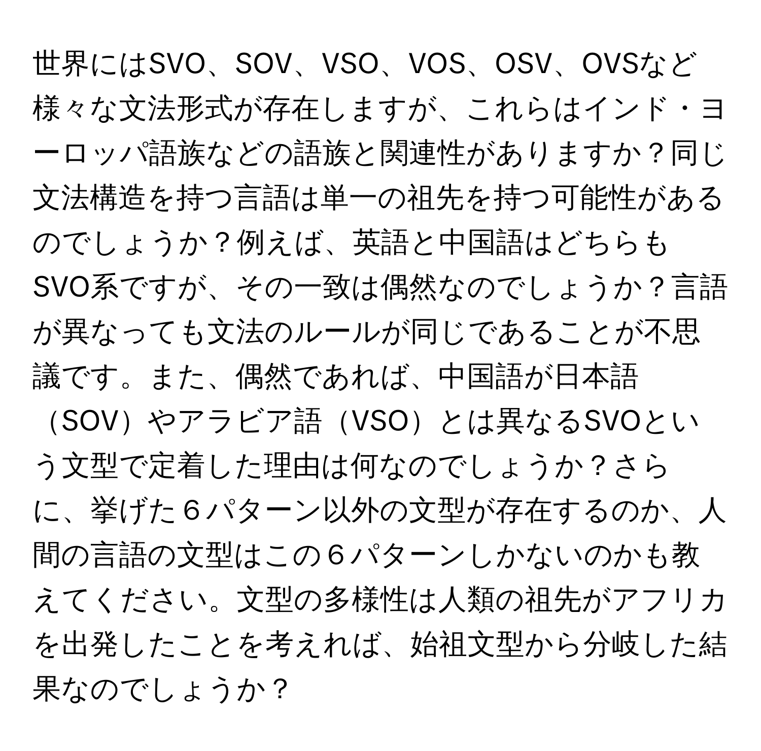 世界にはSVO、SOV、VSO、VOS、OSV、OVSなど様々な文法形式が存在しますが、これらはインド・ヨーロッパ語族などの語族と関連性がありますか？同じ文法構造を持つ言語は単一の祖先を持つ可能性があるのでしょうか？例えば、英語と中国語はどちらもSVO系ですが、その一致は偶然なのでしょうか？言語が異なっても文法のルールが同じであることが不思議です。また、偶然であれば、中国語が日本語SOVやアラビア語VSOとは異なるSVOという文型で定着した理由は何なのでしょうか？さらに、挙げた６パターン以外の文型が存在するのか、人間の言語の文型はこの６パターンしかないのかも教えてください。文型の多様性は人類の祖先がアフリカを出発したことを考えれば、始祖文型から分岐した結果なのでしょうか？