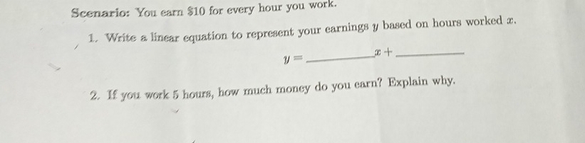 Scenario: You earn $10 for every hour you work. 
1. Write a linear equation to represent your earnings y based on hours worked x. 
_ x+ _
y=
2. If you work 5 hours, how much money do you earn? Explain why.