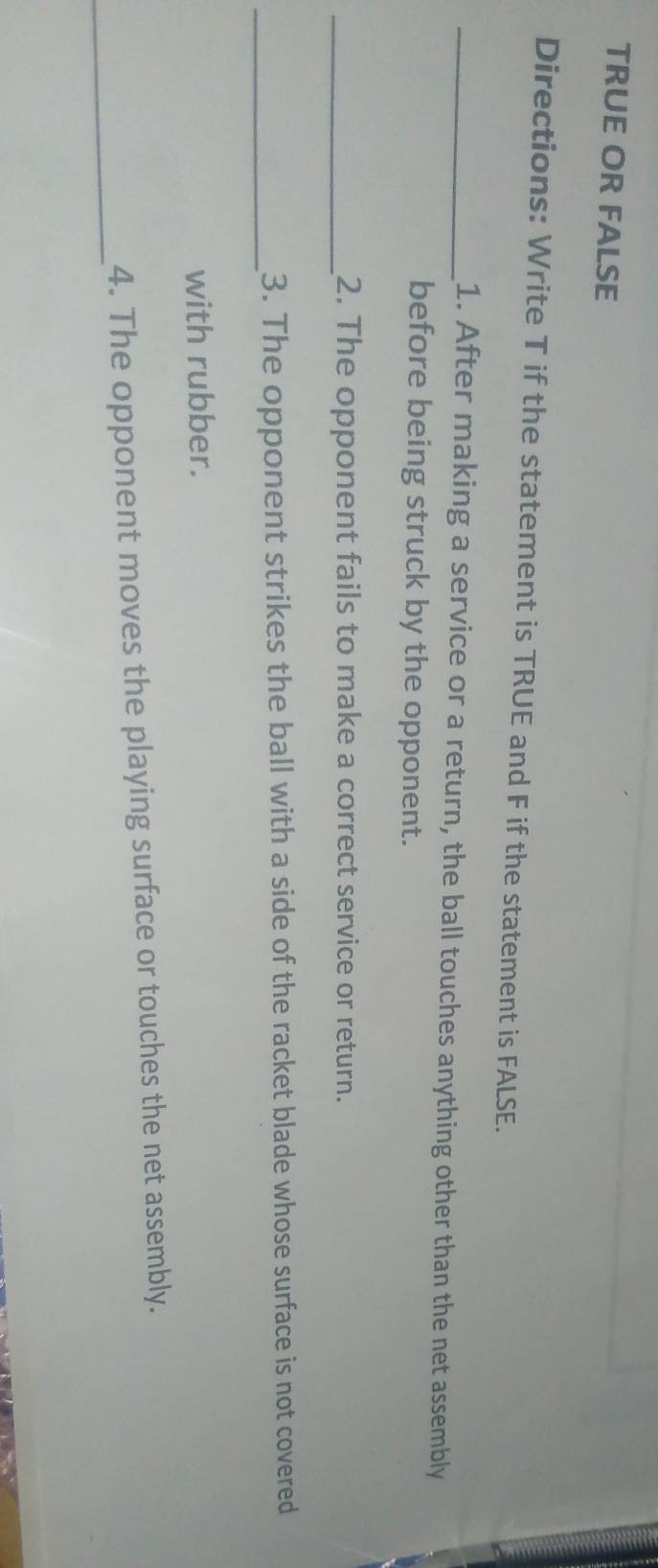 TRUE OR FALSE 
Directions: Write T if the statement is TRUE and F if the statement is FALSE. 
_1. After making a service or a return, the ball touches anything other than the net assembly 
before being struck by the opponent. 
_2. The opponent fails to make a correct service or return. 
_ 
3. The opponent strikes the ball with a side of the racket blade whose surface is not covered 
with rubber. 
_ 
4. The opponent moves the playing surface or touches the net assembly.