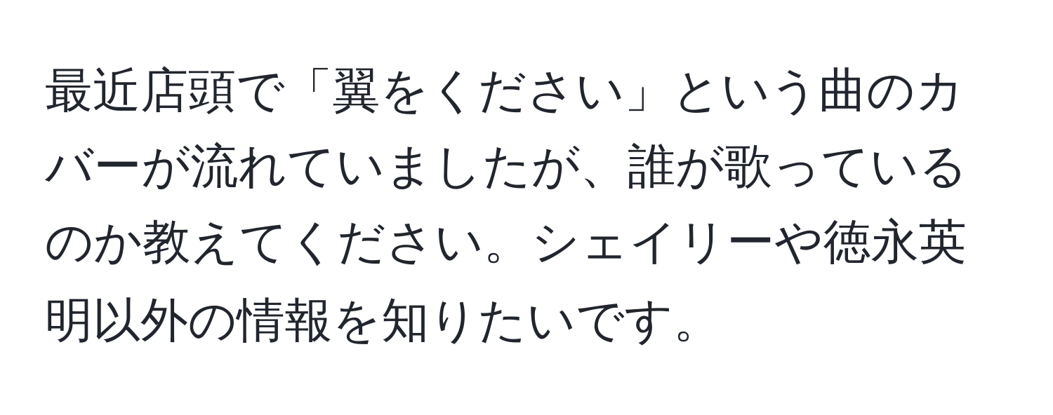 最近店頭で「翼をください」という曲のカバーが流れていましたが、誰が歌っているのか教えてください。シェイリーや徳永英明以外の情報を知りたいです。