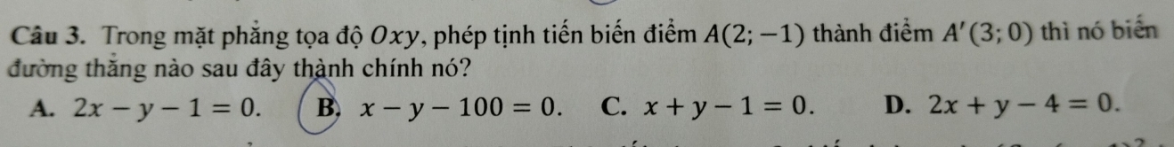 Trong mặt phẳng tọa độ Oxy, phép tịnh tiến biến điểm A(2;-1) thành điểm A'(3;0) thì nó biển
đường thăng nào sau đây thành chính nó?
A. 2x-y-1=0. B, x-y-100=0. C. x+y-1=0. D. 2x+y-4=0.