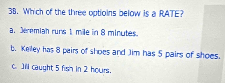 Which of the three optioins below is a RATE?
a. Jeremiah runs 1 mile in 8 minutes.
b. Keiley has 8 pairs of shoes and Jim has 5 pairs of shoes.
c. Jill caught 5 fish in 2 hours.