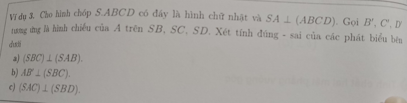 Ví dụ 3. Cho hình chóp S. ABCD có đầy là hình chữ nhật và SA⊥ (ABCD). Gọi B', C', D'
tương ứng là hình chiếu của A trên SB, SC, SD. Xét tính đúng - sai của các phát biểu bên 
dưới 
a) (SBC)⊥ (SAB). 
b) AB'⊥ (SBC). 
c) (SAC)⊥ (SBD).