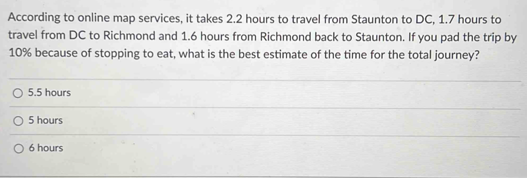 According to online map services, it takes 2.2 hours to travel from Staunton to DC, 1.7 hours to
travel from DC to Richmond and 1.6 hours from Richmond back to Staunton. If you pad the trip by
10% because of stopping to eat, what is the best estimate of the time for the total journey?
5.5 hours
5 hours
6 hours