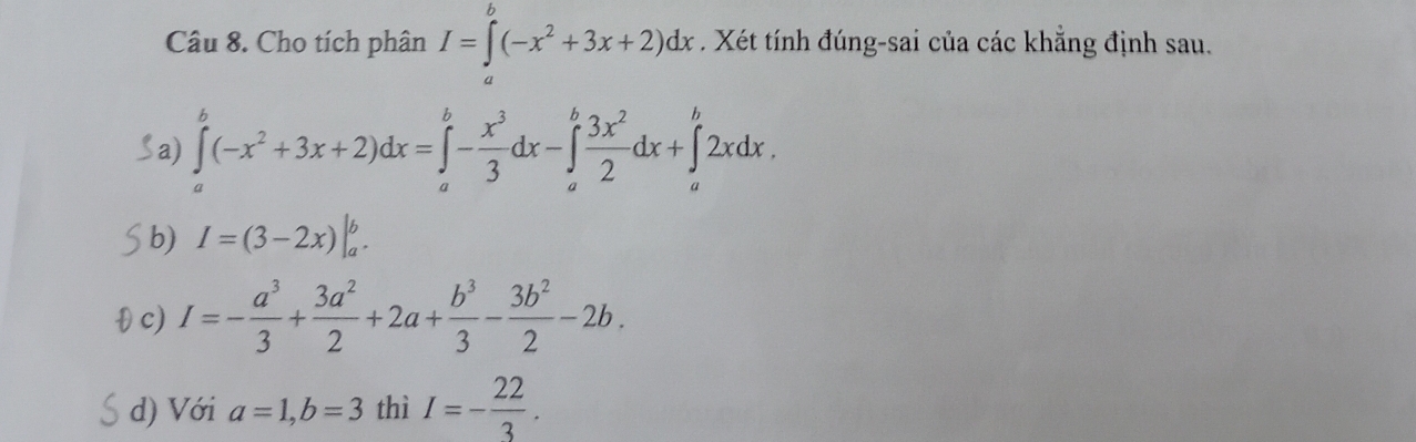 Cho tích phân I=∈tlimits^b(-x^2+3x+2)dx. Xét tính đúng-sai của các khẳng định sau.
Sa) ∈tlimits _a^(b(-x^2)+3x+2)dx=∈tlimits _a^(b-frac x^3)3dx-∈tlimits _a^(bfrac 3x^2)2dx+∈tlimits _a^(b2xdx.
b) I=(3-2x)|_a^b. 
θ c)
I=-frac a^3)3+ 3a^2/2 +2a+ b^3/3 - 3b^2/2 -2b.
d) Với a=1, b=3 thì I=- 22/3 .