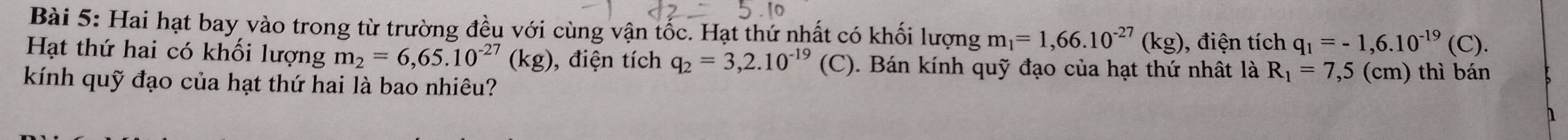 Hai hạt bay vào trong từ trường đều với cùng vận tốc. Hạt thứ nhất có khối lượng m_1=1,66.10^(-27)(kg) , điện tích q_1=-1,6.10^(-19)(C). 
Hạt thứ hai có khối lượng m_2=6,65.10^(-27)(kg) , điện tích q_2=3,2.10^(-19)(C) 0. Bán kính quỹ đạo của hạt thứ nhật là R_1=7,5 (cm) thì bán 
kính quỹ đạo của hạt thứ hai là bao nhiêu? 
1