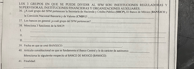 LOS 3 GRUPOS EN QUE SE PUEDE DIVIDIR AL SFM SON: INSTITUCIONES REGULADORAS Y 
SUPERVISORAS; INSTITUCIONES FINANCIERAS Y ORGANIZACIONES AUXILIARES. 
36. ¿A cuál grupo del SFM pertenecen la Secretaría de Hacienda y Crédito Público (SHCP), El Banco de México (BANXICO y 
la Comisión Nacional Bancaria y de Valores (CNBV)?_ 
37. Los bancos en general ¿a cuál grupo del SFM pertenecen? 
_ 
38. Menciona 3 funciones de la SHCP: 
I. 
_ 
II. 
_ 
_ 
II. 
39. Fecha en que se creó BANXICO:_ 
. 
40. Artículo constitucional en que se fundamenta el Banco Central y le da carácter de autónomo:_ 
Menciona lo siguiente respecto al BANCO DE MEXICO (BANXICO): 
41. Finalidad: 
_