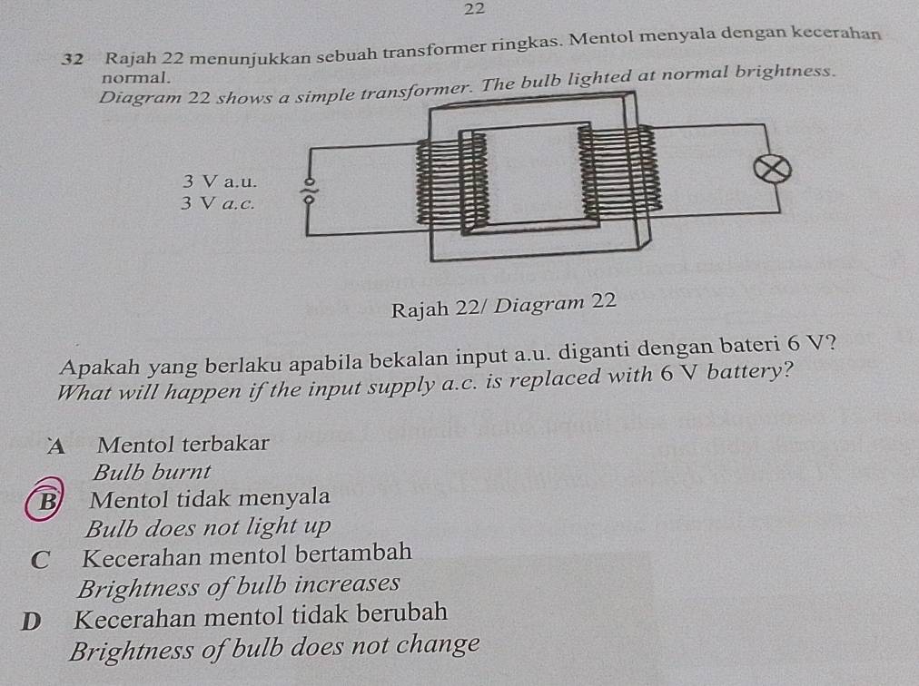 22
32 Rajah 22 menunjukkan sebuah transformer ringkas. Mentol menyala dengan kecerahan
normal.
Diagram The bulb lighted at normal brightness.
3 V a. u.
3 V a.c.
Rajah 22/ Diagram 22
Apakah yang berlaku apabila bekalan input a.u. diganti dengan bateri 6 V?
What will happen if the input supply a.c. is replaced with 6 V battery?
A Mentol terbakar
Bulb burnt
B Mentol tidak menyala
Bulb does not light up
C Kecerahan mentol bertambah
Brightness of bulb increases
D Kecerahan mentol tidak berubah
Brightness of bulb does not change