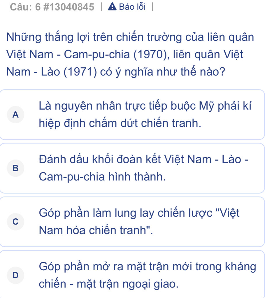 6 #13040845 Báo lỗi
Những thắng lợi trên chiến trường của liên quân
Việt Nam - Cam-pu-chia (1970), liên quân Việt
Nam - Lào (1971) có ý nghĩa như thế nào?
Là nguyên nhân trực tiếp buộc Mỹ phải kí
A
hiệp định chấm dứt chiến tranh.
Đánh dấu khối đoàn kết Việt Nam - Lào -
B
Cam-pu-chia hình thành.
Góp phần làm lung lay chiến lược ''Việt
C
Nam hóa chiến tranh".
Góp phần mở ra mặt trận mới trong kháng
D
chiến - mặt trận ngoại giao.