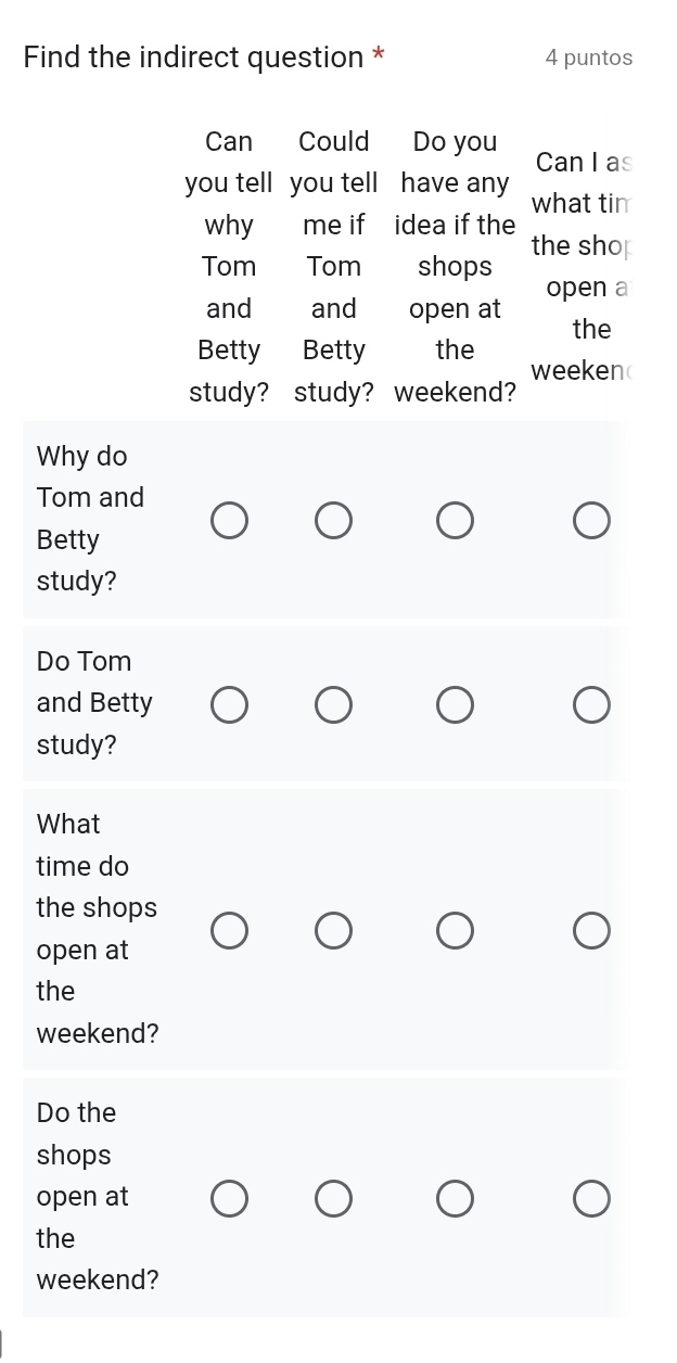 Find the indirect question * 4 puntos 
Can Could Do you Can I as 
you tell you tell have any what tin 
why me if idea if the the sho 
Tom Tom shops 
open a 
and and open at 
the 
Betty Betty the 
weekend 
study? study? weekend? 
Why do 
Tom and 
Betty 
study? 
Do Tom 
and Betty 
study? 
What 
time do 
the shops 
open at 
the 
weekend? 
Do the 
shops 
open at 
the 
weekend?