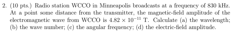 (10 pts.) Radio station WCCO in Minneapolis broadcasts at a frequency of 830 kHz. 
At a point some distance from the transmitter, the magnetic-field amplitude of the 
electromagnetic wave from WCCO is 4.82* 10^(-11)T. Calculate (a) the wavelength; 
(b) the wave number; (c) the angular frequency; (d) the electric-field amplitude.