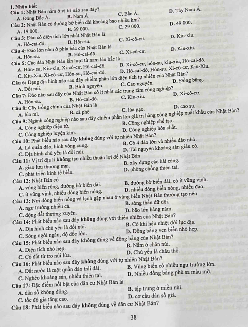 Nhận biết
Câu 1: Nhật Bản nằm ở vị trí nào sau đây?
A. Đông Bắc Á. B. Nam Á. C. Bắc Á. D. Tây Nam Á.
Câu 2: Nhật Bản có đường bờ biển dài khoảng bao nhiêu km?
A. 19 000. B. 39 000. C. 29 000. D. 49 000.
Câu 3: Đảo có diện tích lớn nhất Nhật Bản là
A. Hô-cai-đô. B. Hôn-su. C. Xi-cô-cư. D. Kiu-xiu.
*  Câu 4: Đảo lớn nằm ở phía bắc của Nhật Bản là
A. Hôn-su. B. Hô-cai-đô. C. Xi-cô-cư. D. Kiu-xiu.
Câu 5: Các đảo Nhật Bản lần lượt từ nam lên bắc là
A. Hôn- su, Kiu-xiu, Xi-cô-cư, Hô-cai-đô. B. Xi-cô-cư, hôn-su, kiu-xiu, Hô-cai-đô.
C. Kiu-Xiu, Xi-cô-cư, Hôn-su, Hô-cai-đô. D. Hô-cai-đô, Hôn-su, Xi-cô-cư, Kiu-Xiu.
Câu 6: Dạng địa hình nào sau đây chiếm phần lớn diện tích tự nhiên của Nhật Bản?
A. Đồi núi. B. Bình nguyên. C. Cao nguyên. D. Đồng bằng.
Câu 7: Đảo nào sau đây của Nhật Bản có ít nhất các trung tâm công nghiệp?
A. Hôn-su. B. Hô-cai-đô. C. Kiu-xiu. D. Xi-cô-cu.
* Câu 8: Cây trồng chính của Nhật Bản là
A. lúa mì. B. cà phê. C. lúa gạo. D. cao su.
Câu 9: Ngành công nghiệp nào sau đây chiếm phần lớn giá trị hàng công nghiệp xuất khẩu của Nhật Bản?
A. Công nghiệp điện tử. B. Công nghiệp chế tạo.
C. Công nghiệp luyện kim. D. Công nghiệp hóa chất.
Câu 10: Phát biểu nào sau đây không đúng với tự nhiên Nhật Bản?
A. Là quần đảo, hình vòng cung. B. Có 4 đảo lớn và nhiều đảo nhỏ.
C. Địa hình chủ yếu là đồi núi. D. Tải nguyên khoáng sản giàu có.
Câu 11: Vị trí địa lí không tạo nhiều thuận lợi đề Nhật Bản
A. giao lưu thương mại. B. xây dựng các hải cảng.
C. phát triển kinh tế biển. D. phòng chống thiên tai.
Câu 12: Nhật Bản có
A. vùng biển rộng, đường bờ biển dài. B. đường bờ biển dài, có ít vũng vịnh.
C. ít vũng vịnh, nhiều dòng biển nóng.  D. nhiều dòng biển nóng, nhiều đảo.
Câu 13: Nơi dòng biển nóng và lạnh gặp nhau ở vùng biển Nhật Bản thường tạo nên
A. ngư trường nhiều cá. B. sóng thần dữ dội.
C. động đất thường xuyên. D. bão lớn hàng năm.
Câu 14: Phát biểu nào sau đây không đúng với thiên nhiên của Nhật Bản?
A. Địa hình chủ yếu là đồi núi. B. Có khí hậu nhiệt đới lục địa.
C. Sông ngòi ngắn, độ dốc lớn. D. Đồng bằng ven biển nhỏ hẹp.
Câu 15: Phát biểu nào sau đây không đúng về đồng bằng của Nhật Bản?
A. Diện tích nhỏ hẹp. B. Nằm ở chân núi.
C. Có đất từ tro núi lửa. D. Chủ yếu là châu thổ.
Câu 16: Phát biểu nào sau đây không đúng với tự nhiên Nhật Bản?
A. Đất nước là một quần đảo trải dài. B. Vùng biển có nhiều ngư trường lớn.
C. Nghèo khoáng sản, nhiều thiên tai. D. Nhiều đồng bằng phù sa màu mỡ.
Câu 17: Đặc điểm nổi bật của dân cư Nhật Bản là
A. dân số không đông. B. tập trung ở miền núi.
C. tốc độ gia tăng cao. D. cơ cấu dân số giả.
Câu 18: Phát biểu nào sau đây không đúng về dân cư Nhật Bản?
38