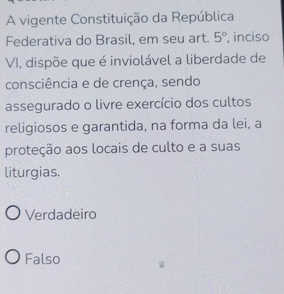 A vigente Constituição da República
Federativa do Brasil, em seu art. 5° , inciso
VI, dispõe que é inviolável a liberdade de
consciência e de crença, sendo
assegurado o livre exercício dos cultos
religiosos e garantida, na forma da lei, a
proteção aos locais de culto e a suas
liturgias.
Verdadeiro
Falso