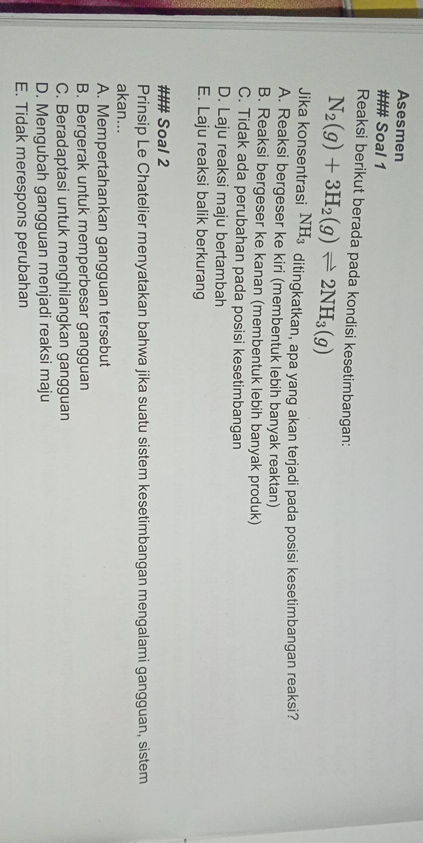 Asesmen
### Soal 1
Reaksi berikut berada pada kondisi kesetimbangan:
N_2(g)+3H_2(g)leftharpoons 2NH_3(g)
Jika konsentrasi NH_3 ditingkatkan, apa yang akan terjadi pada posisi kesetimbangan reaksi?
A. Reaksi bergeser ke kiri (membentuk lebih banyak reaktan)
B. Reaksi bergeser ke kanan (membentuk lebih banyak produk)
C. Tidak ada perubahan pada posisi kesetimbangan
D. Laju reaksi maju bertambah
E. Laju reaksi balik berkurang
### Soal 2
Prinsip Le Chatelier menyatakan bahwa jika suatu sistem kesetimbangan mengalami gangguan, sistem
akan...
A. Mempertahankan gangguan tersebut
B. Bergerak untuk memperbesar gangguan
C. Beradaptasi untuk menghilangkan gangguan
D. Mengubah gangguan menjadi reaksi maju
E. Tidak merespons perubahan