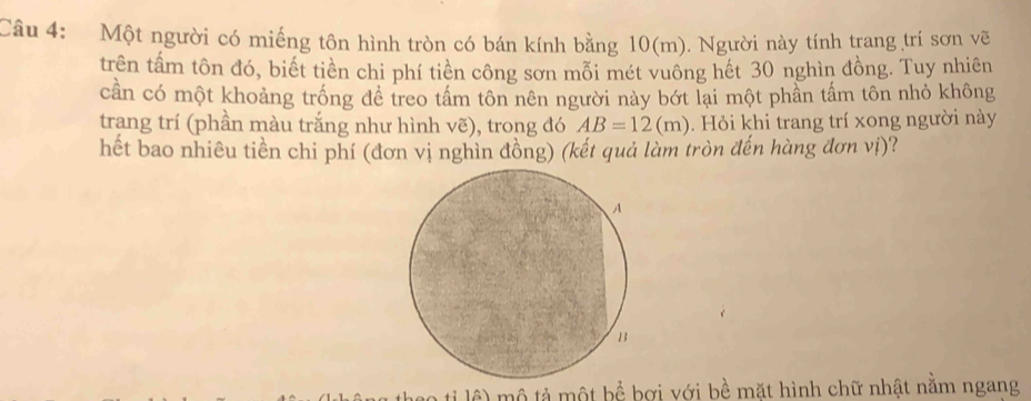 Một người có miếng tôn hình tròn có bán kính bằng 10(m). Người này tính trang trí sơn vẽ 
trên tấm tôn đó, biết tiền chi phí tiền công sơn mỗi mét vuông hết 30 nghìn đồng. Tuy nhiên 
cần có một khoảng trống đề treo tấm tôn nên người này bớt lại một phần tấm tôn nhỏ không 
trang trí (phần màu trắng như hình vẽ), trong đó AB=12(m). Hỏi khi trang trí xong người này 
hết bao nhiêu tiền chi phí (đơn vị nghìn đồng) (kết quả làm tròn đến hàng đơn vị)? 
ao ti lê) mộ tả một bể bơi với bề mặt hình chữ nhật nằm ngang