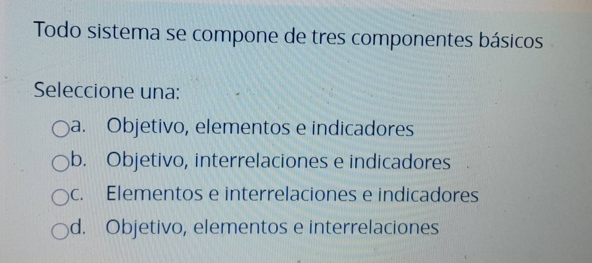 Todo sistema se compone de tres componentes básicos
Seleccione una:
a. Objetivo, elementos e indicadores
b. Objetivo, interrelaciones e indicadores
c. Elementos e interrelaciones e indicadores
d. Objetivo, elementos e interrelaciones