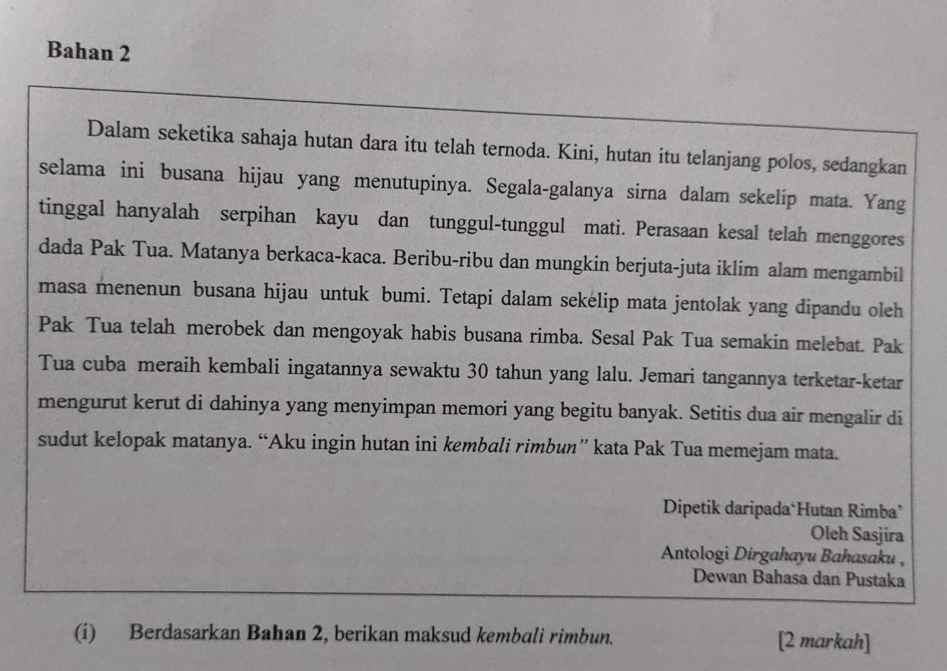 Bahan 2 
Dalam seketika sahaja hutan dara itu telah ternoda. Kini, hutan itu telanjang polos, sedangkan 
selama ini busana hijau yang menutupinya. Segala-galanya sirna dalam sekelip mata. Yang 
tinggal hanyalah serpihan kayu dan tunggul-tunggul mati. Perasaan kesal telah menggores 
dada Pak Tua. Matanya berkaca-kaca. Beribu-ribu dan mungkin berjuta-juta iklim alam mengambil 
masa menenun busana hijau untuk bumi. Tetapi dalam sekelip mata jentolak yang dipandu oleh 
Pak Tua telah merobek dan mengoyak habis busana rimba. Sesal Pak Tua semakin melebat. Pak 
Tua cuba meraih kembali ingatannya sewaktu 30 tahun yang lalu. Jemari tangannya terketar-ketar 
mengurut kerut di dahinya yang menyimpan memori yang begitu banyak. Setitis dua air mengalir di 
sudut kelopak matanya. “Aku ingin hutan ini kembali rimbun” kata Pak Tua memejam mata. 
Dipetik daripada‘Hutan Rimba’ 
Oleh Sasjira 
Antologi Dirgahayu Bahasaku , 
Dewan Bahasa dan Pustaka 
(i) Berdasarkan Bahan 2, berikan maksud kembali rimbun. [2 markah]