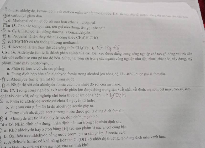 c. Các aldehyde, ketone có mạch carbon ngẫn tan tổt trong nước. Khi số nguyên tử carbon tăng thi đô tan của các hợp
chất carbonyl giám dân
d. Methanal cỏ nhiệt độ sối cao hon ethanal, propanal.
Câu 15. Cho các tên gọi sau, tên gọi nào đúng, tên gọi nào sai?
a. C₆H₃CHO có tên thông thường là benzaldehyde.
b. Propanal là tên thay thể của công thức CH_3CH_2CHO.
c. CH₃CHO có tên thông thường methanal.
d. Acetone là tên thay thể của công thức CH₃COCH₃
Câu 16. Aldehyde fomic là thành phần chính của các loại keo được dùng trong công nghiệp chế tạo gỗ đóng vai trò liên
kết với cellulose của gỗ tạo độ bền. Sử dụng rộng rãi trong các ngành công nghiệp như dệt, nhựa, chất dẻo, xây dựng, mỹ
phâm, mực máy photocopy,..
a. Phân tử fomic có cầu tạo phẳng.
b. Dung dịch bão hòa của aldehyde fomic trong alcohol (có nổng độ 37 - 40%) được gọi là fomalin.
c. Aldehyde fomic tan rắt tốt trong nước.
d. Nhiệt độ sôi của aldehyde fomic cao hơn nhiệt độ sôi của methane.
Câu 17. Trong công nghiệp, axit axetic phần lớn được dùng trong sản xuất chất kết dinh, mạ sơn, đệt may, cao su, lam
chất tẩy căn vôi, công nghiệp chế biển thực phẩm đóng hộp
a. Phân tử aldehyde acetic có chứa 4 nguyên tử hidro.
b. Vị chua của giầm ăn là do aldehyde acetic gây ra.
c. Dung dịch aldehyde acetic trong nước được gọi là dung dịch fomalin.
d. Aldehyde acetic là aldehyde no, đơn chức, mạch hở
Câu 18. Nhận định nào đúng, nhận định nào sai trong các nhận định sau
a. Khử aldehyde hay xeton bằng [H] tạo sản phẩm là các ancol cùng bậc.
b. Oxi hóa axetaldehyde bằng nước brom tạo ra sản phẩm là acetic acid.
c. Aldehyde fomic có khả năng hòa tan Cu(OH)_2 ở nhiệt độ thường, tạo dung dịch màu xanh lam.
ehyde vừa có tính oxi hóa vừa có tính khử.