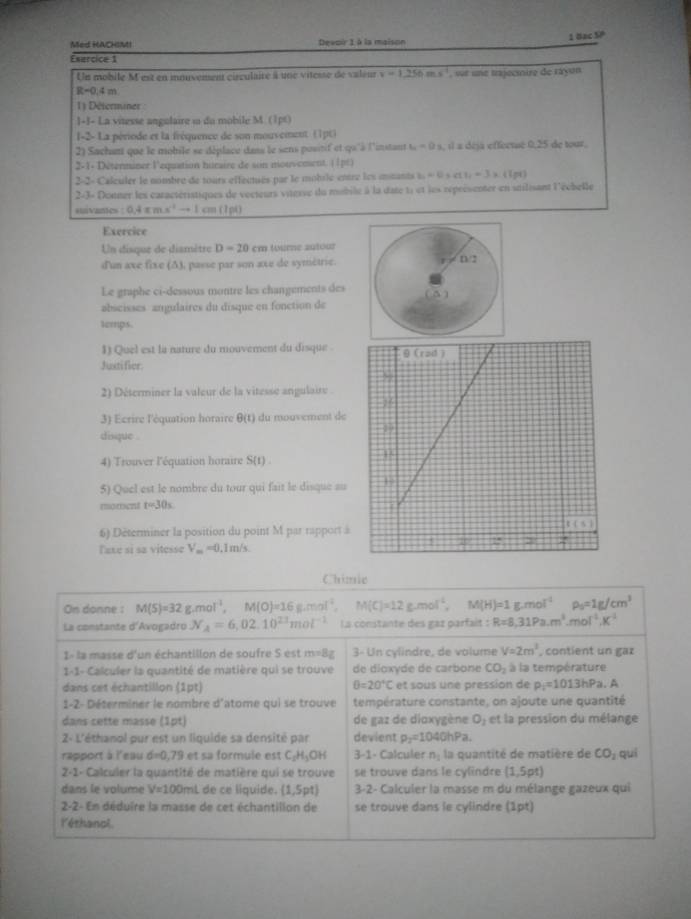 8xc5?
Med HACHIMI Devoir 1 à la maison
Esercice 1
Un mobile M est en inuvement circulaire à une vitesse de valeur v=1_ 250ms^(-1) , wr une trajecinire de rayon
R=0.4m
1) Déferminer 
1-J- La vitesse angulaire i du mobile M. (1p0)
I-2- La période et la fréquence de son mouveinent (1pt)
2) Sachant que le mobile se déplace dass le sens positif et qu'à l'instant u=0x , il a déja effectsé 0,25 de tour.
2-1- Déterminer l'equation huraire de son mouvement. ||pé)
2-2- Calculer le nombre de tours effectsés par le mobile entre les mmants b=0,a,a,-3* (1pq)
2-3= Donner les caractéristiques de vocteurs viterse du mobile à la date ti et les réprésenter en stilisant l'écbelle
suivantes 0.4xmx^4to 1cm(Ipl)
Exercice
Un disque de dismètre D=20cm tourne autour
d'un axe fixe (Δ), passe par son axe de symètrie.
Le graphe ci-dessous montre les changements des
abscisses angulaires du disque en fonction de
temps.
1) Quel est la nature du mouvement du disque .
Justifier.
2) Déterminer la valeur de la vitesse angulaire .
3) Ecrire l'équation horaire θ (t) du mouvement de
disque .
4) Trouver l'équation horaire S(t)
5) Quel est le nombre du tour qui fait le disque au
moment t=30s
6) Dēterminer la position du point M par rapport à
Taxe si sa vitesse V_m=0.1m/s
Chimic
On donne : M(S)=32g.mol^(-1),M(O)=16g.mol^(-1). M(C)=12g.mol^(-1). M(H)=1g.mol^(-1) rho _5=1g/cm^3
La constante d'Avogadro N_A=6,02.10^(23)mol^(-1) La constante des gaz parfait :R=8,31Pa.m^3.mol^(-1).K^(-1)
1- la masse d'un échantillon de soufre S est m=8g 3- Un cylindre, de volume V=2m^3 , contient un gaz
1-1- Calculer la quantité de matière qui se trouve de dioxyde de carbone CO_2 à la température
θ =20°C
dans cet échantillon (1pt) et sous une pression de p_i=1013hPa.A
1-2- Déterminer le nombre d'atome qui se trouve température constante, on ajoute une quantité
dans cette masse (1pt) de gaz de dioxygène O_1 et la pression du mélange
2- L'éthanol pur est un liquide sa densité par devient p_2=1040hPa.
rapport à l'eau sigma =0.75 I et sa formule est C_2H_3OH 3-1- Calculer n_1 la quantité de matière de CO_2 quí
2-1- Calculer la quantité de matière qui se trouve se trouve dans le cylindre (1,5pt)
dans le volume V=100ml de ce líquide. (1,5pt) 3-2- Calculer la masse m du mélange gazeux qui
2-2- En déduire la masse de cet échantillon de se trouve dans le cylindre (1pt)
l'éthanol.