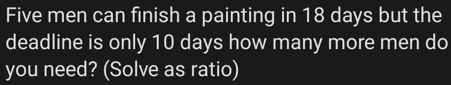 Five men can finish a painting in 18 days but the 
deadline is only 10 days how many more men do 
you need? (Solve as ratio)