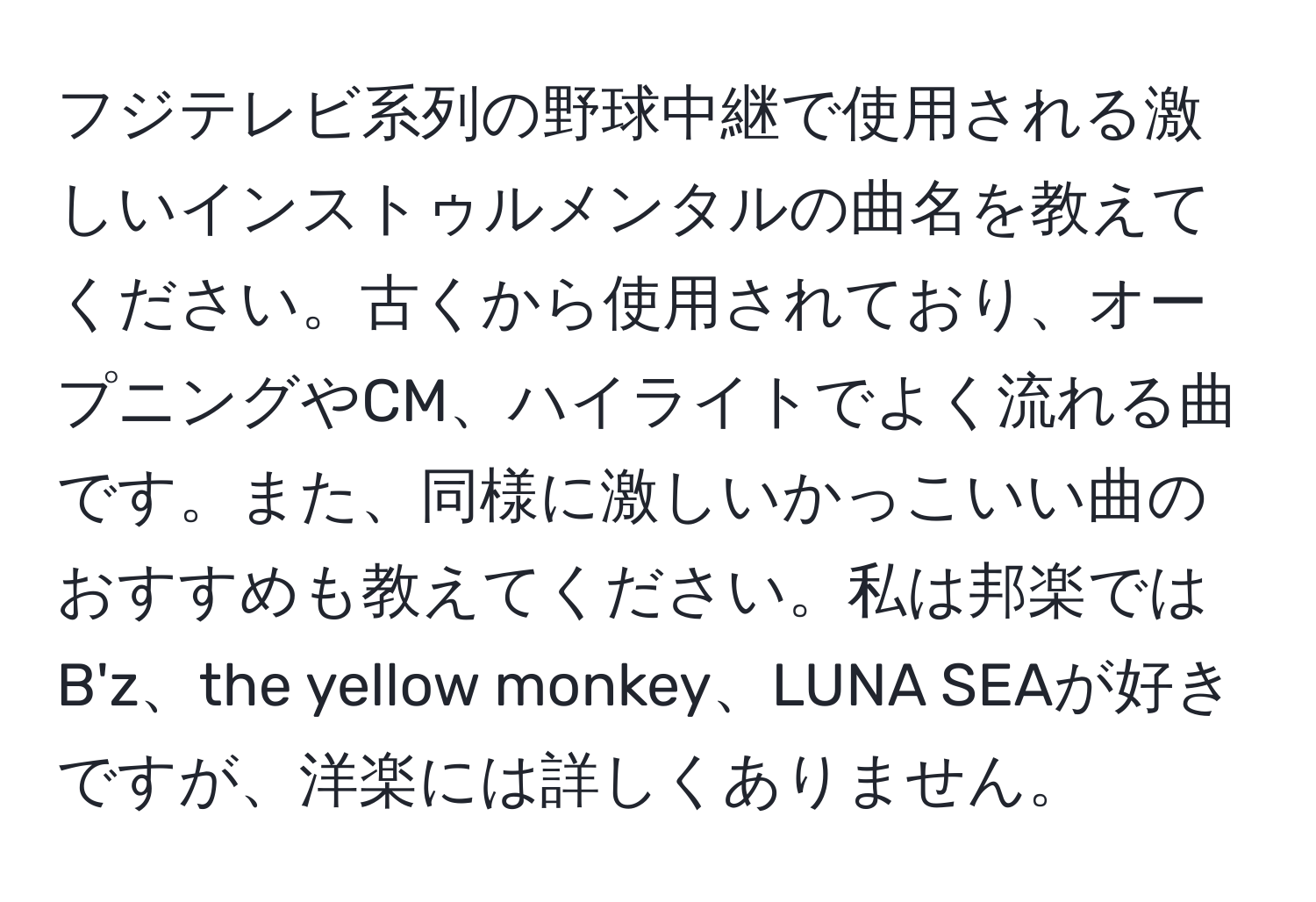 フジテレビ系列の野球中継で使用される激しいインストゥルメンタルの曲名を教えてください。古くから使用されており、オープニングやCM、ハイライトでよく流れる曲です。また、同様に激しいかっこいい曲のおすすめも教えてください。私は邦楽ではB'z、the yellow monkey、LUNA SEAが好きですが、洋楽には詳しくありません。