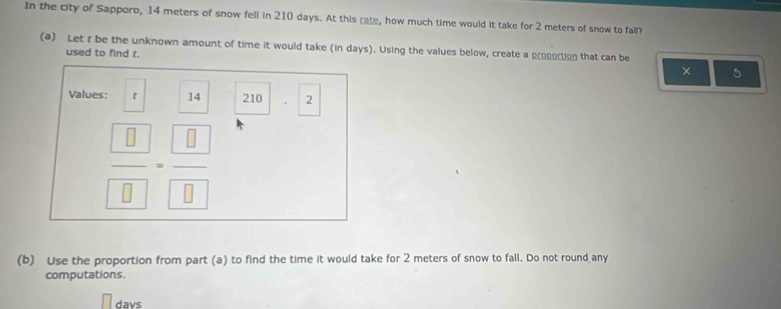 In the city of Sapporo, 14 meters of snow fell in 210 days. At this rate, how much time would it take for 2 meters of snow to fall? 
(a) Let f be the unknown amount of time it would take (in days). Using the values below, create a proportion that can be 
used to find t. 
× 5
Values: 【 14 210 . 2
frac  □ - □ /□   
(b) Use the proportion from part (a) to find the time it would take for 2 meters of snow to fall. Do not round any 
computations.
days