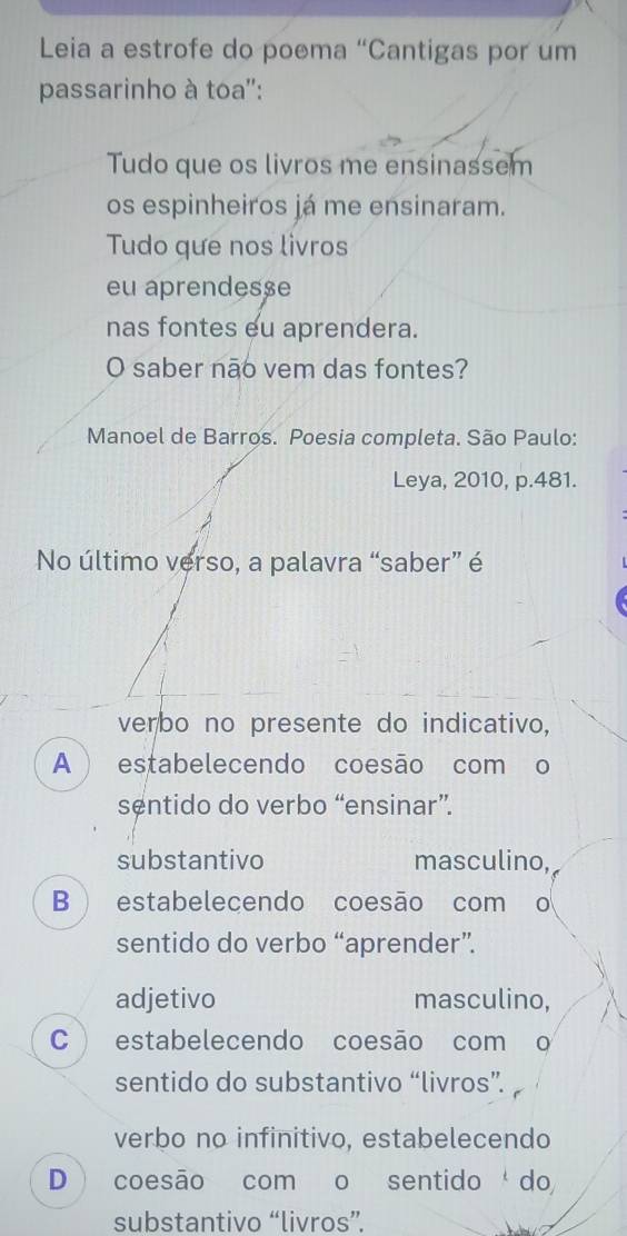 Leia a estrofe do poema “Cantigas por um
passarinho à toa'':
Tudo que os livros me ensinassem
os espinheiros já me ensinaram.
Tudo que nos livros
eu aprendesse
nas fontes eu aprendera.
O saber não vem das fontes?
Manoel de Barros. Poesia completa. São Paulo:
Leya, 2010, p.481.
No último verso, a palavra “saber” é
verbo no presente do indicativo,
A estabelecendo coesão com o
sentido do verbo “ensinar”.
substantivo masculino,
B estabelecendo coesão com o
sentido do verbo “aprender”.
adjetivo masculino,
C ) estabelecendo coesão com o
sentido do substantivo “livros”.
verbo no infinitivo, estabelecendo
D coesão com o sentidodo
substantivo “livros”.