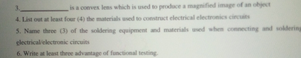 3._ is a convex lens which is used to produce a magnified image of an object 
4. List out at least four (4) the materials used to construct electrical electronics circuits 
5. Name three (3) of the soldering equipment and materials used when connecting and soldering 
glectrical/electronic circuits 
6. Write at least three advantage of functional testing.