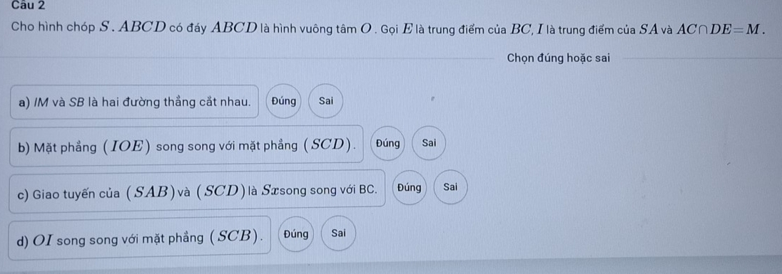 Cho hình chóp S . ABCD có đáy ABCD là hình vuông tâm O. Gọi E là trung điểm của BC, I là trung điểm của SA và AC∩ DE=M. 
Chọn đúng hoặc sai 
a) /M và SB là hai đường thẳng cắt nhau. Đúng Sai 
b) Mặt phẳng (IOE) song song với mặt phẳng ( SCD). Đúng Sai 
c) Giao tuyến của (SAB) và (SCD) là Sæsong song với BC. Đúng Sai 
d) OI song song với mặt phẳng ( SCB). Đúng Sai