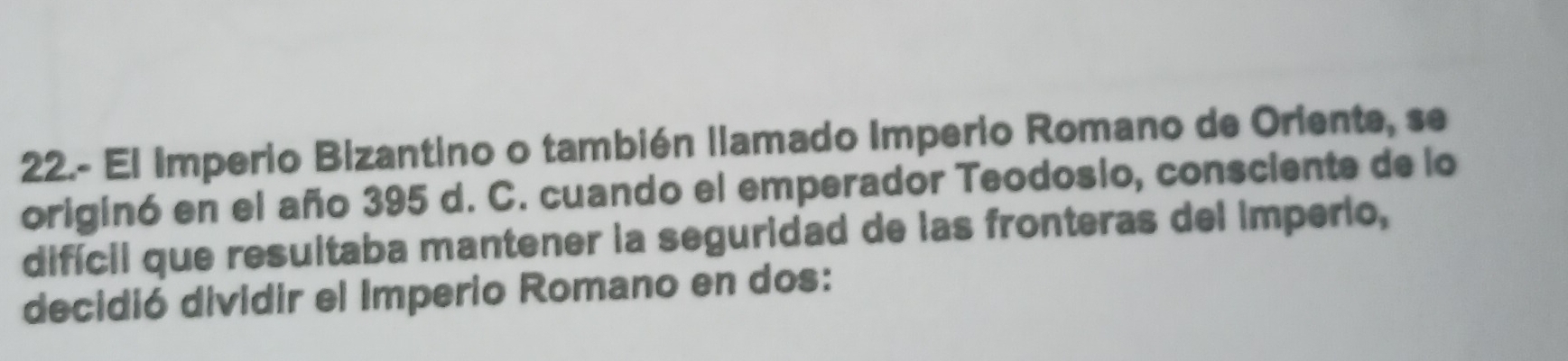 22.- El Imperio Bizantino o también llamado Imperio Romano de Oriente, se 
originó en el año 395 d. C. cuando el emperador Teodosio, consciente de lo 
difícil que resultaba mantener la seguridad de las fronteras del imperio, 
decidió dividir el Imperio Romano en dos: