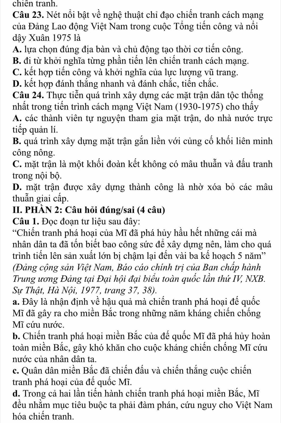 chiên tranh.
Câu 23. Nét nổi bật về nghệ thuật chỉ đạo chiến tranh cách mạng
của Đảng Lao động Việt Nam trong cuộc Tổng tiến công và nổi
dậy Xuân 1975 là
A. lựa chọn đúng địa bàn và chủ động tạo thời cơ tiến công.
B. đi từ khởi nghĩa từng phần tiến lên chiến tranh cách mạng.
C. kết hợp tiến công và khởi nghĩa của lực lượng vũ trang.
D. kết hợp đánh thắng nhanh và đánh chắc, tiến chắc.
Câu 24. Thực tiễn quá trình xây dựng các mặt trận dân tộc thống
nhất trong tiến trình cách mạng Việt Nam (1930-1975) cho thấy
A. các thành viên tự nguyện tham gia mặt trận, do nhà nước trực
tiếp quản lí.
B. quá trình xây dựng mặt trận gắn liền với củng cố khối liên minh
công nông.
C. mặt trận là một khối đoàn kết không có mâu thuẫn và đấu tranh
trong nội bộ.
D. mặt trận được xây dựng thành công là nhờ xóa bỏ các mâu
thuẫn giai cấp.
II. PHÀN 2: Câu hỏi đúng/sai (4 câu)
Câu 1. Đọc đoạn tư liệu sau đây:
“Chiến tranh phá hoại của Mĩ đã phá hủy hầu hết những cái mà
nhân dân ta đã tốn biết bao công sức để xây dựng nên, làm cho quá
trình tiến lên sản xuất lớn bị chậm lại đến vài ba kế hoạch 5 năm''
(Đảng cộng sản Việt Nam, Báo cáo chính trị của Ban chấp hành
Trung ương Đảng tại Đại hội đại biểu toàn quốc lần thứ IV, NXB.
Sự Thật, Hà Nội, 1977, trang 37, 38).
a. Đây là nhận định về hậu quả mà chiến tranh phá hoại đế quốc
Mĩ đã gây ra cho miền Bắc trong những năm kháng chiến chống
Mĩ cứu nước.
b. Chiến tranh phá hoại miền Bắc của đế quốc Mĩ đã phá hủy hoàn
toàn miền Bắc, gây khó khăn cho cuộc kháng chiến chống Mĩ cứu
nước của nhân dân ta.
c. Quân dân miền Bắc đã chiến đấu và chiến thắng cuộc chiến
tranh phá hoại của đế quốc Mĩ.
d. Trong cả hai lần tiến hành chiến tranh phá hoại miền Bắc, Mĩ
đều nhằm mục tiêu buộc ta phải đàm phán, cứu nguy cho Việt Nam
hóa chiến tranh.