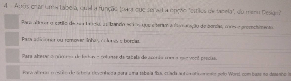 Após criar uma tabela, qual a função (para que serve) a opção "estilos de tabela", do menu Design?
Para alterar o estilo de sua tabela, utilizando estilos que alteram a formatação de bordas, cores e preenchimento.
Para adicionar ou remover linhas, colunas e bordas.
Para alterar o número de linhas e colunas da tabela de acordo com o que você precisa.
Para alterar o estilo de tabela desenhada para uma tabela fixa, criada automaticamente pelo Word, com base no desenho in