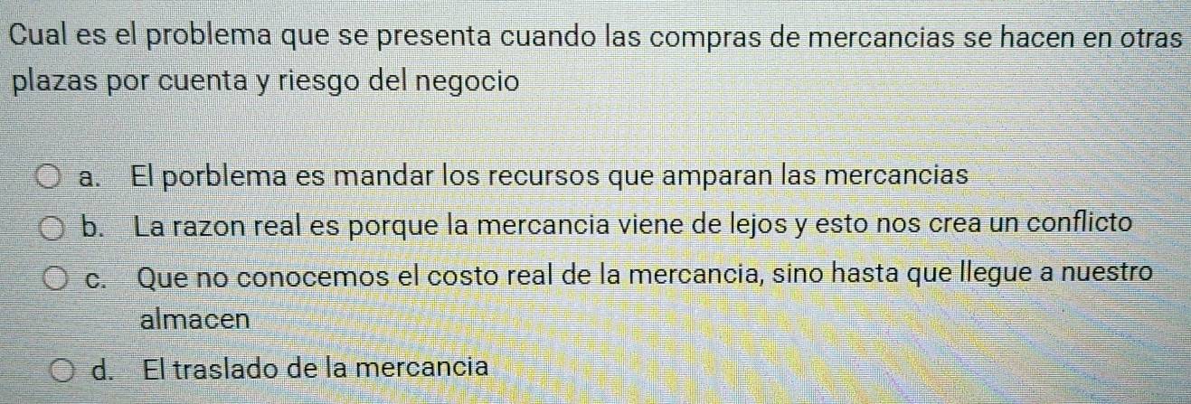 Cual es el problema que se presenta cuando las compras de mercancias se hacen en otras
plazas por cuenta y riesgo del negocio
a. El porblema es mandar los recursos que amparan las mercancias
b. La razon real es porque la mercancia viene de lejos y esto nos crea un conflicto
c. Que no conocemos el costo real de la mercancia, sino hasta que llegue a nuestro
almacen
d. El traslado de la mercancia