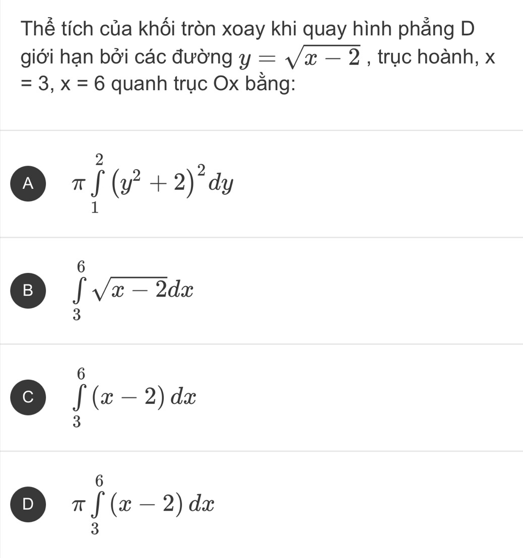 Thể tích của khối tròn xoay khi quay hình phẳng D
giới hạn bởi các đường y=sqrt(x-2) , trục hoành, x
=3, x=6 quanh trục Ox bằng:
A π ∈tlimits _1^(2(y^2)+2)^2dy
B ∈tlimits _3^(6sqrt x-2)dx
C ∈tlimits _3^6(x-2)dx
D π ∈tlimits _3^6(x-2)dx