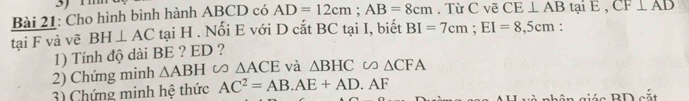 Cho hình bình hành ABCD có AD=12cm; AB=8cm. Từ C vẽ CE⊥ AB tại E , CF⊥ AD
tại F và vẽ BH⊥ AC tại H. Nối E với D cắt BC tại I, biết BI=7cm; EI=8,5cm : 
1) Tính độ dài BE ? ED ? 
2) Chứng minh △ ABH V △ ACE và △ BHC □ V △ CFA
3) Chứng minh hệ thức AC^2=AB. AE+AD. AF 
giá c BD cắt