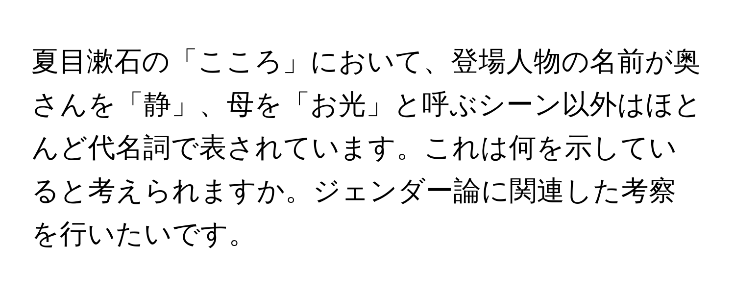 夏目漱石の「こころ」において、登場人物の名前が奥さんを「静」、母を「お光」と呼ぶシーン以外はほとんど代名詞で表されています。これは何を示していると考えられますか。ジェンダー論に関連した考察を行いたいです。