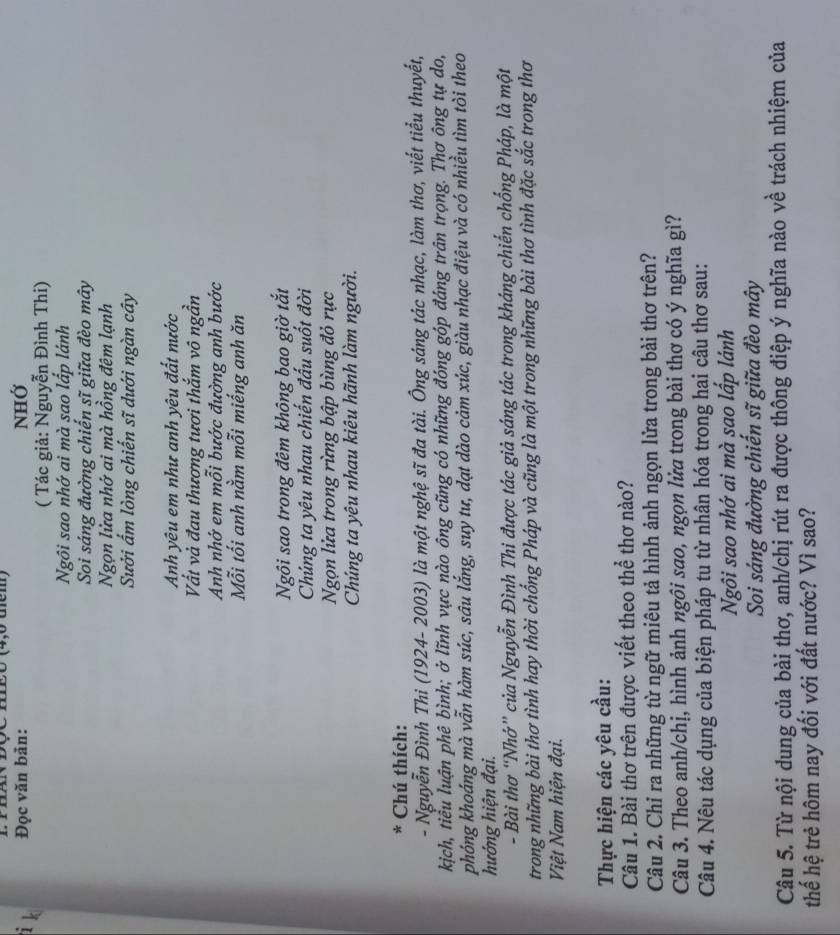 IV ĐQC mEO (4,0 tểm)
i k
Đọc văn bản: NHỞ
( Tác giả: Nguyễn Đình Thi)
Ngôi sao nhớ ai mà sao lấp lánh
Soi sáng đường chiến sĩ giữa đèo mây
Ngọn lửa nhớ ai mà hồng đêm lạnh
Sưởi ẩm lòng chiến sĩ dưới ngàn cây
Anh yêu em như anh yêu đất nước
Vất và đau thương tươi thắm vô ngần
Anh nhớ em mỗi bước đường anh bước
Mỗi tối anh nằm mỗi miếng anh ăn
Ngôi sao trong đêm không bao giờ tắt
Chúng ta yêu nhau chiến đấu suốt đời
Ngọn lửa trong rừng bập bùng đỏ rực
Chúng ta yêu nhau kiêu hãnh làm người.
*  Chú thích:
- Nguyễn Đình Thi (1924- 2003) là một nghệ sĩ đa tài. Ông sáng tác nhạc, làm thơ, viết tiểu thuyết,
kịch, tiểu luận phê bình; ở lĩnh vực nào ông cũng có những đóng góp đáng trấn trọng. Thơ ông tự do,
phóng khoáng mà vẫn hàm súc, sâu lắng, suy tư, dạt dào cảm xúc, giàu nhạc điệu và có nhiều tìm tôi theo
hướng hiện đại.
- Bài thơ “Nhớ” của Nguyễn Đình Thi được tác giả sáng tác trong kháng chiến chống Pháp, là một
trong những bài thơ tình hay thời chống Pháp và cũng là một trong những bài thơ tình đặc sắc trong thơ
Việt Nam hiện đại.
Thực hiện các yêu cầu:
Câu 1. Bài thơ trên được viết theo thể thơ nào?
Câu 2. Chỉ ra những từ ngữ miêu tả hình ảnh ngọn lửa trong bài thơ trên?
Câu 3. Theo anh/chị, hình ảnh ngôi sao, ngọn lửa trong bài thơ có ý nghĩa gì?
Câu 4. Nêu tác dụng của biện pháp tu từ nhân hóa trong hai câu thơ sau:
Ngôi sao nhớ ai mà sao lấp lánh
Soi sáng đường chiến sĩ giữa đèo mây
Câu 5. Từ nội dung của bài thơ, anh/chị rút ra được thông điệp ý nghĩa nào về trách nhiệm của
thếể hệ trẻ hôm nay đối với đất nước? Vì sao?