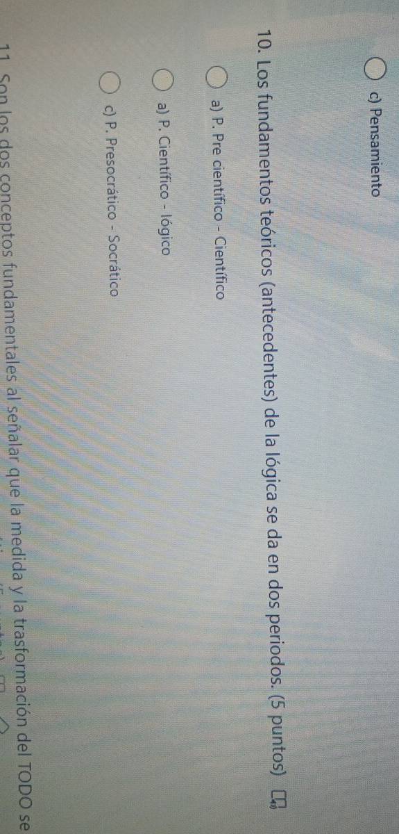 c) Pensamiento
10. Los fundamentos teóricos (antecedentes) de la lógica se da en dos periodos. (5 puntos)
a) P. Pre científico - Científico
a) P. Científico - lógico
c) P. Presocrático - Socrático
11. Son los dos conceptos fundamentales al señalar que la medida y la trasformación del TODO se