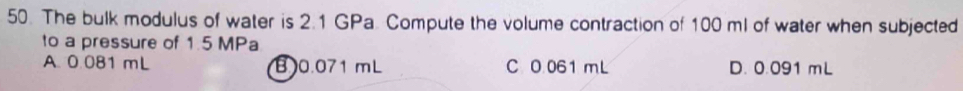 The bulk modulus of water is 2.1 GPa. Compute the volume contraction of 100 ml of water when subjected
to a pressure of 1.5 MPa
A. 0.081 mL B0. 071 mL C O. 061 mL D. 0.091 mL