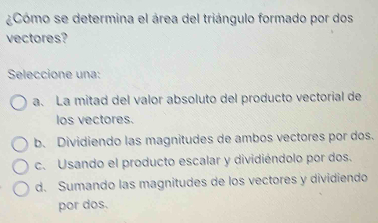 ¿Cómo se determina el área del triángulo formado por dos
vectores?
Seleccione una:
a. La mitad del valor absoluto del producto vectorial de
los vectores.
b. Dividiendo las magnitudes de ambos vectores por dos.
c. Usando el producto escalar y dividiéndolo por dos.
d. Sumando las magnitudes de los vectores y dividiendo
por dos.